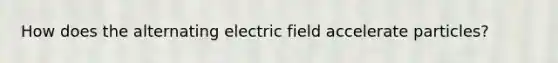 How does the alternating electric field accelerate particles?