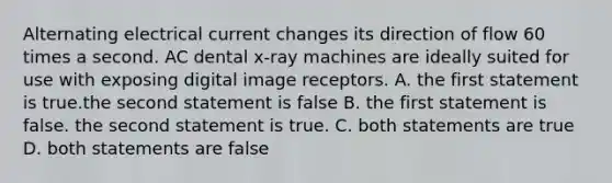 Alternating electrical current changes its direction of flow 60 times a second. AC dental x-ray machines are ideally suited for use with exposing digital image receptors. A. the first statement is true.the second statement is false B. the first statement is false. the second statement is true. C. both statements are true D. both statements are false