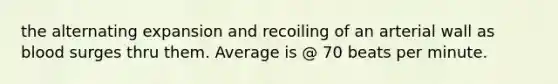 the alternating expansion and recoiling of an arterial wall as blood surges thru them. Average is @ 70 beats per minute.