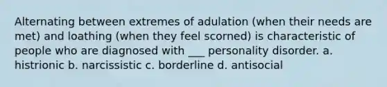 Alternating between extremes of adulation (when their needs are met) and loathing (when they feel scorned) is characteristic of people who are diagnosed with ___ personality disorder. a. histrionic b. narcissistic c. borderline d. antisocial