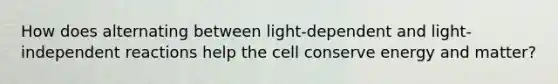 How does alternating between light-dependent and light-independent reactions help the cell conserve energy and matter?