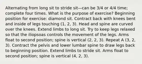 Alternating from long sit to stride sit—can be 3/4 or 4/4 time; complete four times. What is the purpose of exercise? Beginning position for exercise: diamond sit. Contract back with knees bent and inside of legs touching (1, 2, 3). Head and spine are curved over the knees. Extend limbs to long sit. Try to keep legs relaxed so that the iliopsoas controls the movement of the legs. Arms float to second position; spine is vertical (2, 2, 3). Repeat A (3, 2, 3). Contract the pelvis and lower lumbar spine to draw legs back to beginning position. Extend limbs to stride sit. Arms float to second position; spine is vertical (4, 2, 3).