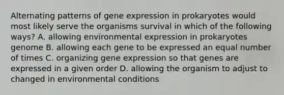 Alternating patterns of gene expression in prokaryotes would most likely serve the organisms survival in which of the following ways? A. allowing environmental expression in prokaryotes genome B. allowing each gene to be expressed an equal number of times C. organizing gene expression so that genes are expressed in a given order D. allowing the organism to adjust to changed in environmental conditions