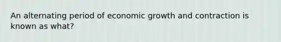 An alternating period of economic growth and contraction is known as what?