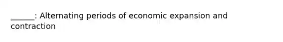 ______: Alternating periods of economic expansion and contraction