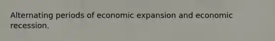 Alternating periods of economic expansion and economic recession.