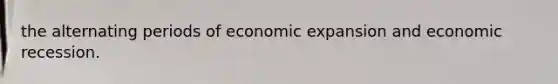 the alternating periods of economic expansion and economic recession.