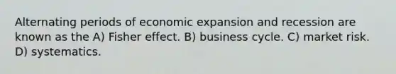 Alternating periods of economic expansion and recession are known as the A) Fisher effect. B) business cycle. C) market risk. D) systematics.