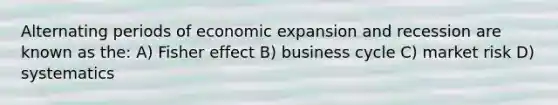 Alternating periods of economic expansion and recession are known as the: A) Fisher effect B) business cycle C) market risk D) systematics