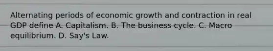 Alternating periods of economic growth and contraction in real GDP define A. Capitalism. B. The business cycle. C. Macro equilibrium. D. Say's Law.