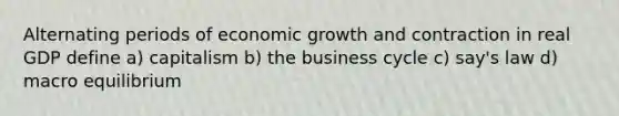 Alternating periods of economic growth and contraction in real GDP define a) capitalism b) the business cycle c) say's law d) macro equilibrium