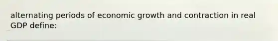 alternating periods of economic growth and contraction in real GDP define: