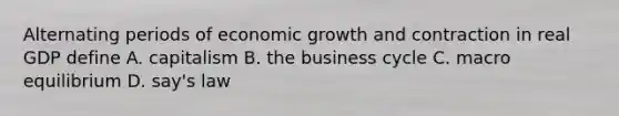 Alternating periods of economic growth and contraction in real GDP define A. capitalism B. the business cycle C. macro equilibrium D. say's law