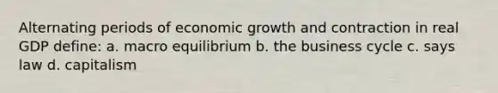 Alternating periods of economic growth and contraction in real GDP define: a. macro equilibrium b. the business cycle c. says law d. capitalism