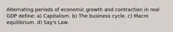 Alternating periods of economic growth and contraction in real GDP define: a) Capitalism. b) The business cycle. c) Macro equilibrium. d) Say's Law.