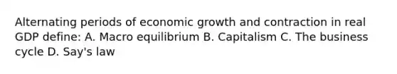 Alternating periods of economic growth and contraction in real GDP define: A. Macro equilibrium B. Capitalism C. The business cycle D. Say's law