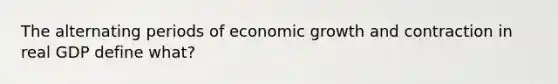 The alternating periods of economic growth and contraction in real GDP define what?