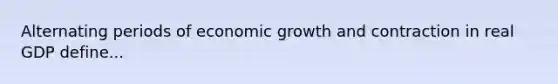 Alternating periods of economic growth and contraction in real GDP define...