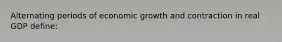 Alternating periods of economic growth and contraction in real GDP define: