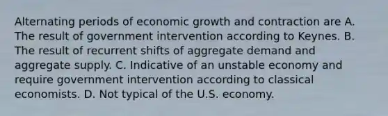 Alternating periods of economic growth and contraction are A. The result of government intervention according to Keynes. B. The result of recurrent shifts of aggregate demand and aggregate supply. C. Indicative of an unstable economy and require government intervention according to classical economists. D. Not typical of the U.S. economy.