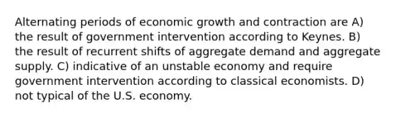 Alternating periods of economic growth and contraction are A) the result of government intervention according to Keynes. B) the result of recurrent shifts of aggregate demand and aggregate supply. C) indicative of an unstable economy and require government intervention according to classical economists. D) not typical of the U.S. economy.