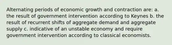 Alternating periods of economic growth and contraction are: a. the result of government intervention according to Keynes b. the result of recurrent shifts of aggregate demand and aggregate supply c. indicative of an unstable economy and require government intervention according to classical economists.