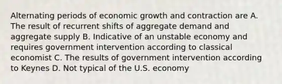 Alternating periods of economic growth and contraction are A. The result of recurrent shifts of aggregate demand and aggregate supply B. Indicative of an unstable economy and requires government intervention according to classical economist C. The results of government intervention according to Keynes D. Not typical of the U.S. economy