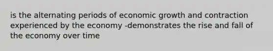 is the alternating periods of economic growth and contraction experienced by the economy -demonstrates the rise and fall of the economy over time