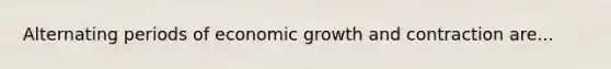 Alternating periods of economic growth and contraction are...