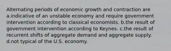 Alternating periods of economic growth and contraction are a.indicative of an unstable economy and require government intervention according to classical economists. b.the result of government intervention according to Keynes. c.the result of recurrent shifts of aggregate demand and aggregate supply. d.not typical of the U.S. economy.