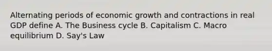 Alternating periods of economic growth and contractions in real GDP define A. The Business cycle B. Capitalism C. Macro equilibrium D. Say's Law