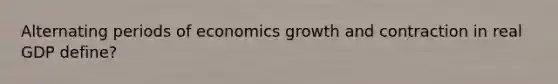 Alternating periods of economics growth and contraction in real GDP define?