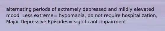 alternating periods of extremely depressed and mildly elevated mood; Less extreme= hypomania, do not require hospitalization, Major Depressive Episodes= significant impairment