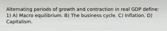 Alternating periods of growth and contraction in real GDP define: 1) A) Macro equilibrium. B) The <a href='https://www.questionai.com/knowledge/klF6irG5Go-business-cycle' class='anchor-knowledge'>business cycle</a>. C) Inflation. D) Capitalism.