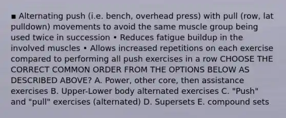 ▪ Alternating push (i.e. bench, overhead press) with pull (row, lat pulldown) movements to avoid the same muscle group being used twice in succession • Reduces fatigue buildup in the involved muscles • Allows increased repetitions on each exercise compared to performing all push exercises in a row CHOOSE THE CORRECT COMMON ORDER FROM THE OPTIONS BELOW AS DESCRIBED ABOVE? A. Power, other core, then assistance exercises B. Upper-Lower body alternated exercises C. "Push" and "pull" exercises (alternated) D. Supersets E. compound sets