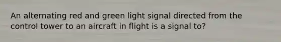 An alternating red and green light signal directed from the control tower to an aircraft in flight is a signal to?