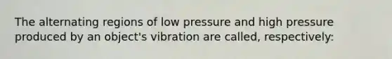 The alternating regions of low pressure and high pressure produced by an object's vibration are called, respectively: