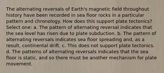 The alternating reversals of Earth's magnetic field throughout history have been recorded in sea floor rocks in a particular pattern and chronology. How does this support plate tectonics? Select one: a. The pattern of alternating reversal indicates that the sea level has risen due to plate subduction. b. The pattern of alternating reversals indicates sea floor spreading and, as a result, continental drift. c. This does not support plate tectonics. d. The patterns of alternating reversals indicates that the sea floor is static, and so there must be another mechanism for plate movement.