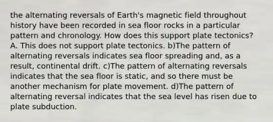 the alternating reversals of Earth's magnetic field throughout history have been recorded in sea floor rocks in a particular pattern and chronology. How does this support plate tectonics? A. This does not support plate tectonics. b)The pattern of alternating reversals indicates sea floor spreading and, as a result, continental drift. c)The pattern of alternating reversals indicates that the sea floor is static, and so there must be another mechanism for plate movement. d)The pattern of alternating reversal indicates that the sea level has risen due to plate subduction.