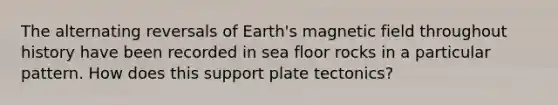 The alternating reversals of Earth's magnetic field throughout history have been recorded in sea floor rocks in a particular pattern. How does this support plate tectonics?