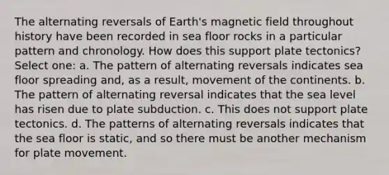 The alternating reversals of Earth's magnetic field throughout history have been recorded in sea floor rocks in a particular pattern and chronology. How does this support plate tectonics? Select one: a. The pattern of alternating reversals indicates sea floor spreading and, as a result, movement of the continents. b. The pattern of alternating reversal indicates that the sea level has risen due to plate subduction. c. This does not support plate tectonics. d. The patterns of alternating reversals indicates that the sea floor is static, and so there must be another mechanism for plate movement.