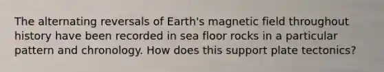 The alternating reversals of Earth's magnetic field throughout history have been recorded in sea floor rocks in a particular pattern and chronology. How does this support plate tectonics?