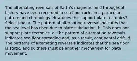 The alternating reversals of Earth's magnetic field throughout history have been recorded in sea floor rocks in a particular pattern and chronology. How does this support plate tectonics? Select one: a. The pattern of alternating reversal indicates that the sea level has risen due to plate subduction. b. This does not support plate tectonics. c. The pattern of alternating reversals indicates sea floor spreading and, as a result, continental drift. d. The patterns of alternating reversals indicates that the sea floor is static, and so there must be another mechanism for plate movement.