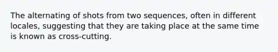 The alternating of shots from two sequences, often in different locales, suggesting that they are taking place at the same time is known as cross-cutting.