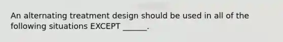 An alternating treatment design should be used in all of the following situations EXCEPT ______.