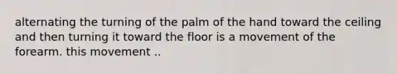 alternating the turning of the palm of the hand toward the ceiling and then turning it toward the floor is a movement of the forearm. this movement ..