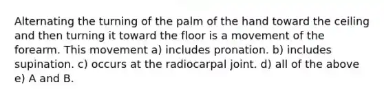 Alternating the turning of the palm of the hand toward the ceiling and then turning it toward the floor is a movement of the forearm. This movement a) includes pronation. b) includes supination. c) occurs at the radiocarpal joint. d) all of the above e) A and B.