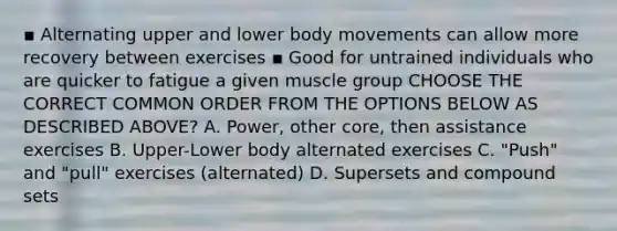 ▪ Alternating upper and lower body movements can allow more recovery between exercises ▪ Good for untrained individuals who are quicker to fatigue a given muscle group CHOOSE THE CORRECT COMMON ORDER FROM THE OPTIONS BELOW AS DESCRIBED ABOVE? A. Power, other core, then assistance exercises B. Upper-Lower body alternated exercises C. "Push" and "pull" exercises (alternated) D. Supersets and compound sets