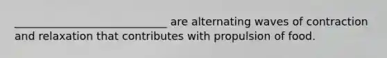 ____________________________ are alternating waves of contraction and relaxation that contributes with propulsion of food.