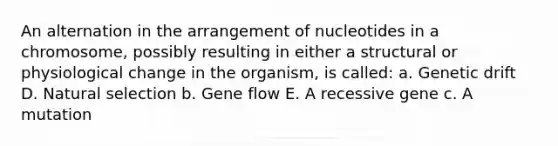 An alternation in the arrangement of nucleotides in a chromosome, possibly resulting in either a structural or physiological change in the organism, is called: a. Genetic drift D. Natural selection b. Gene flow E. A recessive gene c. A mutation